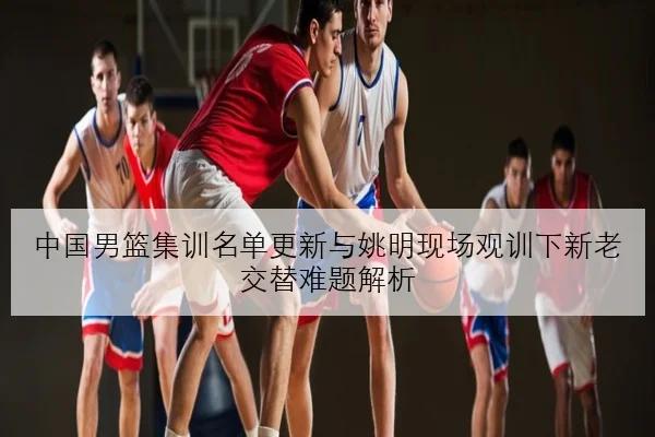 中国男篮集训名单更新与姚明现场观训下新老交替难题解析